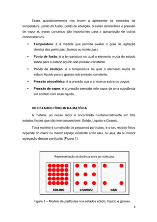 8
Esses questionamentos nos levam a apresentar os conceitos de
temperatura, ponto de fusão, ponto de ebulição, pressão atmosférica e pressão
de vapor e, esses conceitos são importantes para a apropriação de outros
conhecimentos.
 Temperatura: é à medida que permite avaliar o grau de agitação
térmica das partículas (átomos ou moléculas).
 Ponto de fusão: é a temperatura na qual o elemento muda do estado
sólido para o estado líquido sob pressão constante.
 Ponto de ebulição: é a temperatura na qual o elemento muda do
estado líquido para o gasoso sob pressão constante.
 Pressão atmosférica: é a pressão que o ar exerce sobre os corpos.
 Pressão de vapor: é a pressão exercida pelo vapor de uma substância
em contato com esse liquido.
OS ESTADOS FÍSICOS DA MATÉRIA
A matéria, ao nosso redor é encontrada fundamentalmente em três
estados físicos que são interconversíveis: Sólido, Líquido e Gasoso.
Toda matéria é constituída de pequenas partículas, e o seu estado físico
depende do maior ou menor espaço existente entre eles, ou seja, da ou menor
agregação dessas partículas (Figura 1).
Figura 1 – Modelo de partículas nos estados sólido, líquido e gasoso.
 