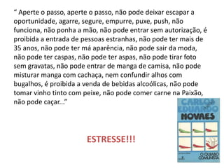 “ Aperte o passo, aperte o passo, não pode deixar escapar a oportunidade, agarre, segure, empurre, puxe, push, não funciona, não ponha a mão, não pode entrar sem autorização, é proibida a entrada de pessoas estranhas, não pode ter mais de 35 anos, não pode ter má aparência, não pode sair da moda, não pode ter caspas, não pode ter aspas, não pode tirar foto sem gravatas, não pode entrar de manga de camisa, não pode misturar manga com cachaça, nem confundir alhos com bugalhos, é proibida a venda de bebidas alcoólicas, não pode tomar vinho tinto com peixe, não pode comer carne na Paixão, não pode caçar...” 
ESTRESSE!!!  