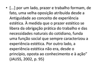 •[...] por um lado, prazer e trabalho formam, de fato, uma velha oposição atribuída desde a Antiguidade ao conceito de experiência estética. À medida que o prazer estético se libera da obrigação prática do trabalho e das necessidades naturais do cotidiano, funda uma função social que sempre caracterizou a experiência estética. Por outro lado, a experiência estética não era, desde o princípio, oposta ao conhecimento e à ação” (JAUSS, 2002, p. 95)  