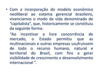 •Com a incorporação do modelo econômico neoliberal ao sistema gerencial brasileiro, vivenciamos o modo de vida denominado de “capitalista”, que, historicamente se constituiu da seguinte forma: 
“Ao incentivar a livre concorrência de mercado, o Estado permitiu que as multinacionais e outras empresas usufruíssem de todo o recurso humano, natural e territorial do Brasil, com fins a gerar visibilidade de crescimento e desenvolvimento internacional ”.  