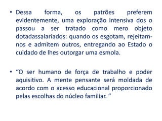 •Dessa forma, os patrões preferem evidentemente, uma exploração intensiva dos o passou a ser tratado como mero objeto dotadassalariados: quando os esgotam, rejeitam- nos e admitem outros, entregando ao Estado o cuidado de lhes outorgar uma esmola. 
•“O ser humano de força de trabalho e poder aquisitivo. A mente pensante será moldada de acordo com o acesso educacional proporcionado pelas escolhas do núcleo familiar. ” 
 