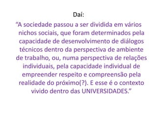 Daí: 
“A sociedade passou a ser dividida em vários nichos sociais, que foram determinados pela capacidade de desenvolvimento de diálogos técnicos dentro da perspectiva de ambiente de trabalho, ou, numa perspectiva de relações individuais, pela capacidade individual de empreender respeito e compreensão pela realidade do próximo(?). E esse é o contexto vivido dentro das UNIVERSIDADES.”  