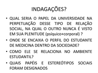 INDAGAÇÕES? 
•QUAL SERIA O PAPEL DA UNIVERSIDADE NA PERPETUAÇÃO DESSE TIPO DE RELAÇÃO SOCIAL, NA QUAL O OUTRO NUNCA É VISTO EM SUA PLENITUDE (psíquico+corporal) ? 
•ONDE SE ENCAIXA O PERFIL DO ESTUDANTE DE MEDICINA DENTRO DA SOCIEDADE? 
•COMO ELE SE RELACIONA NO AMBIENTE ESTUDANTIL? 
•QUAIS PAPÉIS E ESTEREÓTIPOS SOCIAIS FORAM DESIGNADOS  