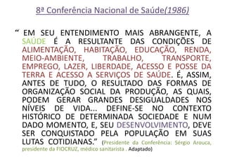 8ª Conferência Nacional de Saúde(1986) 
“ EM SEU ENTENDIMENTO MAIS ABRANGENTE, A SAÚDE É A RESULTANTE DAS CONDIÇÕES DE ALIMENTAÇÃO, HABITAÇÃO, EDUCAÇÃO, RENDA, MEIO-AMBIENTE, TRABALHO, TRANSPORTE, EMPREGO, LAZER, LIBERDADE, ACESSO E POSSE DA TERRA E ACESSO A SERVIÇOS DE SAÚDE. É, ASSIM, ANTES DE TUDO, O RESULTADO DAS FORMAS DE ORGANIZAÇÃO SOCIAL DA PRODUÇÃO, AS QUAIS, PODEM GERAR GRANDES DESIGUALDADES NOS NÍVEIS DE VIDA... DEFINE-SE NO CONTEXTO HISTÓRICO DE DETERMINADA SOCIEDADE E NUM DADO MOMENTO, E, SEU DESENVOLVIMENTO, DEVE SER CONQUISTADO PELA POPULAÇÃO EM SUAS LUTAS COTIDIANAS.” (Presidente da Conferência: Sérgio Arouca, presidente da FIOCRUZ, médico sanitarista . Adaptado)  