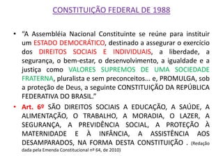 CONSTITUIÇÃO FEDERAL DE 1988 
•“A Assembléia Nacional Constituinte se reúne para instituir um ESTADO DEMOCRÁTICO, destinado a assegurar o exercício dos DIREITOS SOCIAIS E INDIVIDUAIS, a liberdade, a segurança, o bem-estar, o desenvolvimento, a igualdade e a justiça como VALORES SUPREMOS DE UMA SOCIEDADE FRATERNA, pluralista e sem preconceitos... e, PROMULGA, sob a proteção de Deus, a seguinte CONSTITUIÇÃO DA REPÚBLICA FEDERATIVA DO BRASIL.” 
•Art. 6º SÃO DIREITOS SOCIAIS A EDUCAÇÃO, A SAÚDE, A ALIMENTAÇÃO, O TRABALHO, A MORADIA, O LAZER, A SEGURANÇA, A PREVIDÊNCIA SOCIAL, A PROTEÇÃO À MATERNIDADE E À INFÂNCIA, A ASSISTÊNCIA AOS DESAMPARADOS, NA FORMA DESTA CONSTITUIÇÃO . (Redação dada pela Emenda Constitucional nº 64, de 2010) 
 