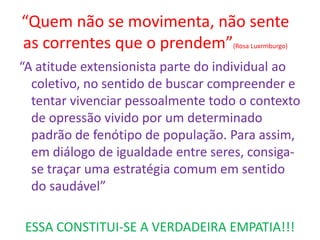 “Quem não se movimenta, não sente as correntes que o prendem”(Rosa Luxrmburgo) 
“A atitude extensionista parte do individual ao coletivo, no sentido de buscar compreender e tentar vivenciar pessoalmente todo o contexto de opressão vivido por um determinado padrão de fenótipo de população. Para assim, em diálogo de igualdade entre seres, consiga- se traçar uma estratégia comum em sentido do saudável” 
ESSA CONSTITUI-SE A VERDADEIRA EMPATIA!!!  
