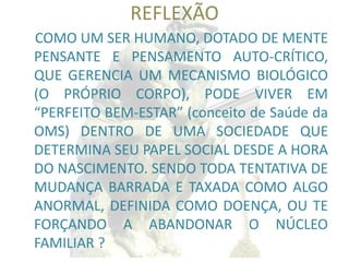 REFLEXÃO 
COMO UM SER HUMANO, DOTADO DE MENTE PENSANTE E PENSAMENTO AUTO-CRÍTICO, QUE GERENCIA UM MECANISMO BIOLÓGICO (O PRÓPRIO CORPO), PODE VIVER EM “PERFEITO BEM-ESTAR” (conceito de Saúde da OMS) DENTRO DE UMA SOCIEDADE QUE DETERMINA SEU PAPEL SOCIAL DESDE A HORA DO NASCIMENTO. SENDO TODA TENTATIVA DE MUDANÇA BARRADA E TAXADA COMO ALGO ANORMAL, DEFINIDA COMO DOENÇA, OU TE FORÇANDO A ABANDONAR O NÚCLEO FAMILIAR ?  