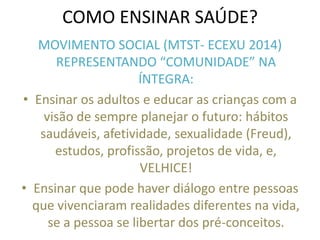 COMO ENSINAR SAÚDE? 
MOVIMENTO SOCIAL (MTST- ECEXU 2014) REPRESENTANDO “COMUNIDADE” NA ÍNTEGRA: 
•Ensinar os adultos e educar as crianças com a visão de sempre planejar o futuro: hábitos saudáveis, afetividade, sexualidade (Freud), estudos, profissão, projetos de vida, e, VELHICE! 
•Ensinar que pode haver diálogo entre pessoas que vivenciaram realidades diferentes na vida, se a pessoa se libertar dos pré-conceitos. 
 