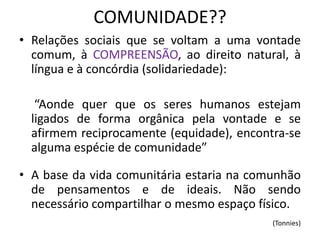 COMUNIDADE?? 
•Relações sociais que se voltam a uma vontade comum, à COMPREENSÃO, ao direito natural, à língua e à concórdia (solidariedade): 
“Aonde quer que os seres humanos estejam ligados de forma orgânica pela vontade e se afirmem reciprocamente (equidade), encontra-se alguma espécie de comunidade” 
•A base da vida comunitária estaria na comunhão de pensamentos e de ideais. Não sendo necessário compartilhar o mesmo espaço físico. 
(Tonnies)  