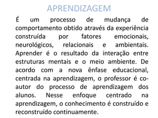 APRENDIZAGEM 
É um processo de mudança de comportamento obtido através da experiência construída por fatores emocionais, neurológicos, relacionais e ambientais. Aprender é o resultado da interação entre estruturas mentais e o meio ambiente. De acordo com a nova ênfase educacional, centrada na aprendizagem, o professor é co- autor do processo de aprendizagem dos alunos. Nesse enfoque centrado na aprendizagem, o conhecimento é construído e reconstruído continuamente.  