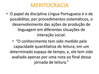 MERITOCRACIA 
•O papel da disciplina Língua Portuguesa é o de possibilitar, por procedimentos sistemáticos, o desenvolvimento das ações de produção de linguagem em diferentes situações de interação social. 
•“O conhecimento tem sido medido pela capacidade quantitativa de leitura, em um determinado espaço de tempo, e, ele tem sido avaliado apenas por uma nota ao final dessa jornada de leitura.” 
 