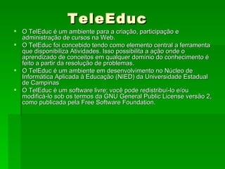 TeleEduc O TelEduc é um ambiente para a criação, participação e administração de cursos na Web.  O TelEduc foi concebido tendo como elemento central a ferramenta que disponibiliza Atividades. Isso possibilita a ação onde o aprendizado de conceitos em qualquer domínio do conhecimento é feito a partir da resolução de problemas. O TelEduc é um ambiente em desenvolvimento no Núcleo de Informática Aplicada à Educação (NIED) da Universidade Estadual de Campinas O TelEduc é um software livre; você pode redistribuí-lo e/ou modificá-lo sob os termos da GNU General Public License versão 2, como publicada pela Free Software Foundation.  