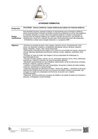 Designação
ITG-2165/20 - Ensino à distância: noções estéticas para aplicar em materiais didáticos.
Razões
Justificativas
Esta atividade formativa, pretende mobilizar os intervenientes para a formação à distância,
dando especial ênfase à intenção de facilitar a tarefa dos professores ao tornar mais apelativos
os materiais utilizados no ensino. Dará uma especial evidência à criação e preparação de
diversos tipos de materiais didáticos que captem a atenção dos alunos e, que poderão ser
utilizados para dinamizar e valorizar as suas aulas, tanto presenciais como não presenciais.
A Plataforma a utilizar será a Google Classroom, e o programa GIMP.
Objetivos • Dominar os conceitos de plano, ritmo, espaço, estrutura, luz-cor, enquadramento, entre
outros, em diferentes contextos e modalidades expressivas: pintura, escultura, desenho,
design, fotografia, cinema, vídeo, banda desenhada.
• Reconhecer a importância das imagens como meios de comunicação de massas, capazes de
veicular diferentes significados (económicos, políticos, sociais, religiosos, ambientais, entre
outros).
• Perceber os “jogos de poder” das imagens e da sua capacidade de mistificação ou
desmistificação do real.
• Articular conceitos (espaço, volume, cor, luz, movimento, estrutura, forma, ritmo), referências,
experiências, materiais e suportes nas suas composições plásticas.
• Manifestar expressividade nos seus trabalhos, selecionando, de forma intencional, conceitos,
temáticas, materiais, suportes e técnicas.
• Justificar a intencionalidade das suas composições, recorrendo a critérios de ordem estética
(vivências, experiências e conhecimentos).
• Organizar exposições em diferentes formatos – físicos e/ou digitais –, individuais ou de grupo,
selecionando trabalhos tendo por base os processos de análise, síntese e comparação, que
conjugam as noções de composição e de harmonia, de acordo com o objetivo
escolhido/proposto.
• Selecionar, de forma autónoma, processos de trabalho e de registo de ideias que envolvam a
pesquisa, investigação e experimentação.
Plataforma Interagir
https://digital.madeira.gov.pt/interagir
ATIVIDADE FORMATIVA
 