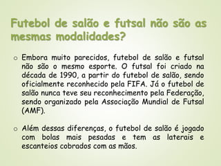 Futebol de salão e futsal não são as
mesmas modalidades?
o Embora muito parecidos, futebol de salão e futsal
não são o mesmo esporte. O futsal foi criado na
década de 1990, a partir do futebol de salão, sendo
oficialmente reconhecido pela FIFA. Já o futebol de
salão nunca teve seu reconhecimento pela Federação,
sendo organizado pela Associação Mundial de Futsal
(AMF).
o Além dessas diferenças, o futebol de salão é jogado
com bolas mais pesadas e tem as laterais e
escanteios cobrados com as mãos.
 