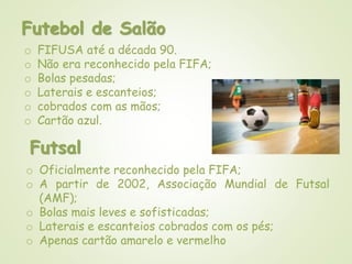 Futebol de Salão
o FIFUSA até a década 90.
o Não era reconhecido pela FIFA;
o Bolas pesadas;
o Laterais e escanteios;
o cobrados com as mãos;
o Cartão azul.
Futsal
o Oficialmente reconhecido pela FIFA;
o A partir de 2002, Associação Mundial de Futsal
(AMF);
o Bolas mais leves e sofisticadas;
o Laterais e escanteios cobrados com os pés;
o Apenas cartão amarelo e vermelho
 