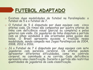 FUTEBOL ADAPTADO
o Existem duas modalidades de futebol na Paralimpíada: o
futebol de 5 e o futebol de 7.
o O futebol de 5 é disputado por duas equipes com cinco
atletas cada. Os times são compostos por quatro atletas de
linha com deficiência visual (parcial ou completa) e pelos
goleiros com visão. Os jogadores de linha disputam a partida
com os olhos vendados e são orientados pelos guizos das
bolas. O Brasil apresenta sucesso e tradição nessa
modalidade, sendo campeão nos Jogos Paralímpicos de 2004,
2008, 2012 e 2016;
o Já o Futebol de 7 é disputado por duas equipes com sete
jogadores com paralisia cerebral. Os atletas podem
apresentar diferentes dificuldades, como no controle
corporal, na caminhada e na corrida. Cada deficiência
apresenta uma classificação. Durante a partida são restritas
quantidades de jogadores de cada classificação.
 