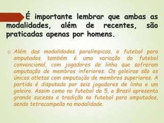 É importante lembrar que ambas as
modalidades, além de recentes, são
praticadas apenas por homens.
o Além das modalidades paralímpicas, o futebol para
amputados também é uma variação do futebol
convencional, com jogadores de linha que sofreram
amputação de membros inferiores. Os goleiros são os
únicos atletas com amputação de membros superiores. A
partida é disputada por seis jogadores de linha e um
goleiro. Assim como no futebol de 5, o Brasil apresenta
grande sucesso e tradição no futebol para amputados,
sendo tetracampeão na modalidade.
 
