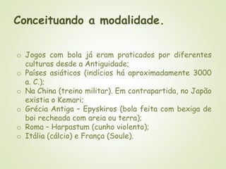 Conceituando a modalidade.
o Jogos com bola já eram praticados por diferentes
culturas desde a Antiguidade;
o Países asiáticos (indícios há aproximadamente 3000
a. C.);
o Na China (treino militar). Em contrapartida, no Japão
existia o Kemari;
o Grécia Antiga – Epyskiros (bola feita com bexiga de
boi recheada com areia ou terra);
o Roma – Harpastum (cunho violento);
o Itália (cálcio) e França (Soule).
 