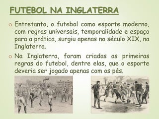 FUTEBOL NA INGLATERRA
o Entretanto, o futebol como esporte moderno,
com regras universais, temporalidade e espaço
para a prática, surgiu apenas no século XIX, na
Inglaterra.
o Na Inglaterra, foram criadas as primeiras
regras do futebol, dentre elas, que o esporte
deveria ser jogado apenas com os pés.
 