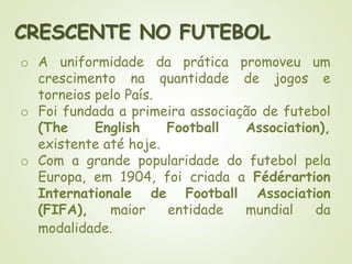 CRESCENTE NO FUTEBOL
o A uniformidade da prática promoveu um
crescimento na quantidade de jogos e
torneios pelo País.
o Foi fundada a primeira associação de futebol
(The English Football Association),
existente até hoje.
o Com a grande popularidade do futebol pela
Europa, em 1904, foi criada a Fédérartion
Internationale de Football Association
(FIFA), maior entidade mundial da
modalidade.
 