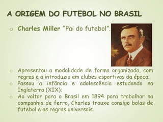 A ORIGEM DO FUTEBOL NO BRASIL
o Charles Miller “Pai do futebol”.
o Apresentou a modalidade de forma organizada, com
regras e a introduziu em clubes esportivos da época.
o Passou a infância e adolescência estudando na
Inglaterra (XIX);
o Ao voltar para o Brasil em 1894 para trabalhar na
companhia de ferro, Charles trouxe consigo bolas de
futebol e as regras universais.
 