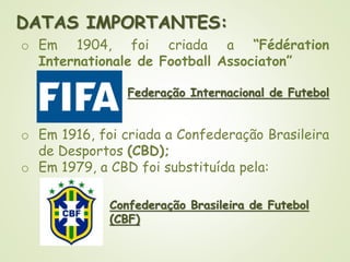 Vídeo
DATAS IMPORTANTES:
o Em 1904, foi criada a “Fédération
Internationale de Football Associaton”
Federação Internacional de Futebol
o Em 1916, foi criada a Confederação Brasileira
de Desportos (CBD);
o Em 1979, a CBD foi substituída pela:
Confederação Brasileira de Futebol
(CBF)
 