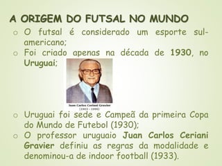 A ORIGEM DO FUTSAL NO MUNDO
o O futsal é considerado um esporte sul-
americano;
o Foi criado apenas na década de 1930, no
Uruguai;
o Uruguai foi sede e Campeã da primeira Copa
do Mundo de Futebol (1930);
o O professor uruguaio Juan Carlos Ceriani
Gravier definiu as regras da modalidade e
denominou-a de indoor football (1933).
 