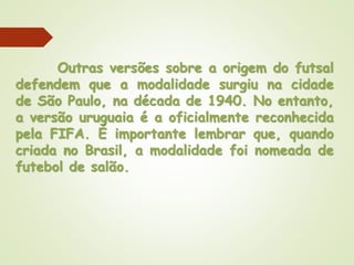 Outras versões sobre a origem do futsal
defendem que a modalidade surgiu na cidade
de São Paulo, na década de 1940. No entanto,
a versão uruguaia é a oficialmente reconhecida
pela FIFA. É importante lembrar que, quando
criada no Brasil, a modalidade foi nomeada de
futebol de salão.
 