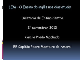 LEM – O Ensino do inglês nos dias atuais
Diretoria de Ensino Centro

2º semestre/ 2013
Camila Prado Machado
EE Capitão Pedro Monteiro do Amaral

 