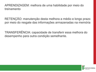 APRENDIZAGEM: melhora de uma habilidade por meio do
treinamento
RETENÇÃO: manutenção desta melhora a médio e longo prazo
por meio do resgate das informações armazenadas na memória
TRANSFERÊNCIA: capacidade de transferir essa melhora do
desempenho para outra condição semelhante.
 