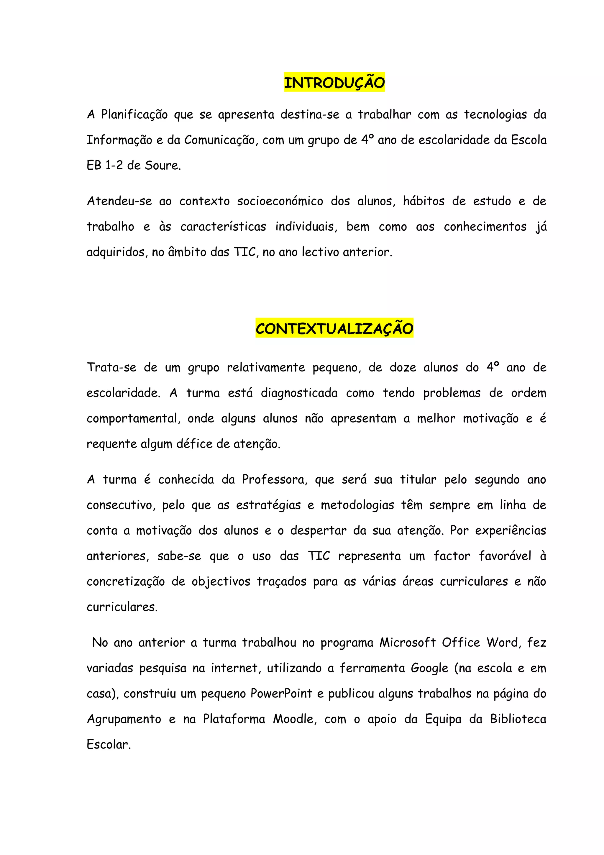 INTRODUÇÃO

A Planificação que se apresenta destina-se a trabalhar com as tecnologias da

Informação e da Comunicação, com um grupo de 4º ano de escolaridade da Escola

EB 1-2 de Soure.

Atendeu-se ao contexto socioeconómico dos alunos, hábitos de estudo e de

trabalho e às características individuais, bem como aos conhecimentos já

adquiridos, no âmbito das TIC, no ano lectivo anterior.




                              CONTEXTUALIZAÇÃO

Trata-se de um grupo relativamente pequeno, de doze alunos do 4º ano de

escolaridade. A turma está diagnosticada como tendo problemas de ordem

comportamental, onde alguns alunos não apresentam a melhor motivação e é

requente algum défice de atenção.

A turma é conhecida da Professora, que será sua titular pelo segundo ano

consecutivo, pelo que as estratégias e metodologias têm sempre em linha de

conta a motivação dos alunos e o despertar da sua atenção. Por experiências

anteriores, sabe-se que o uso das TIC representa um factor favorável à

concretização de objectivos traçados para as várias áreas curriculares e não

curriculares.

 No ano anterior a turma trabalhou no programa Microsoft Office Word, fez

variadas pesquisa na internet, utilizando a ferramenta Google (na escola e em

casa), construiu um pequeno PowerPoint e publicou alguns trabalhos na página do

Agrupamento e na Plataforma Moodle, com o apoio da Equipa da Biblioteca

Escolar.
 