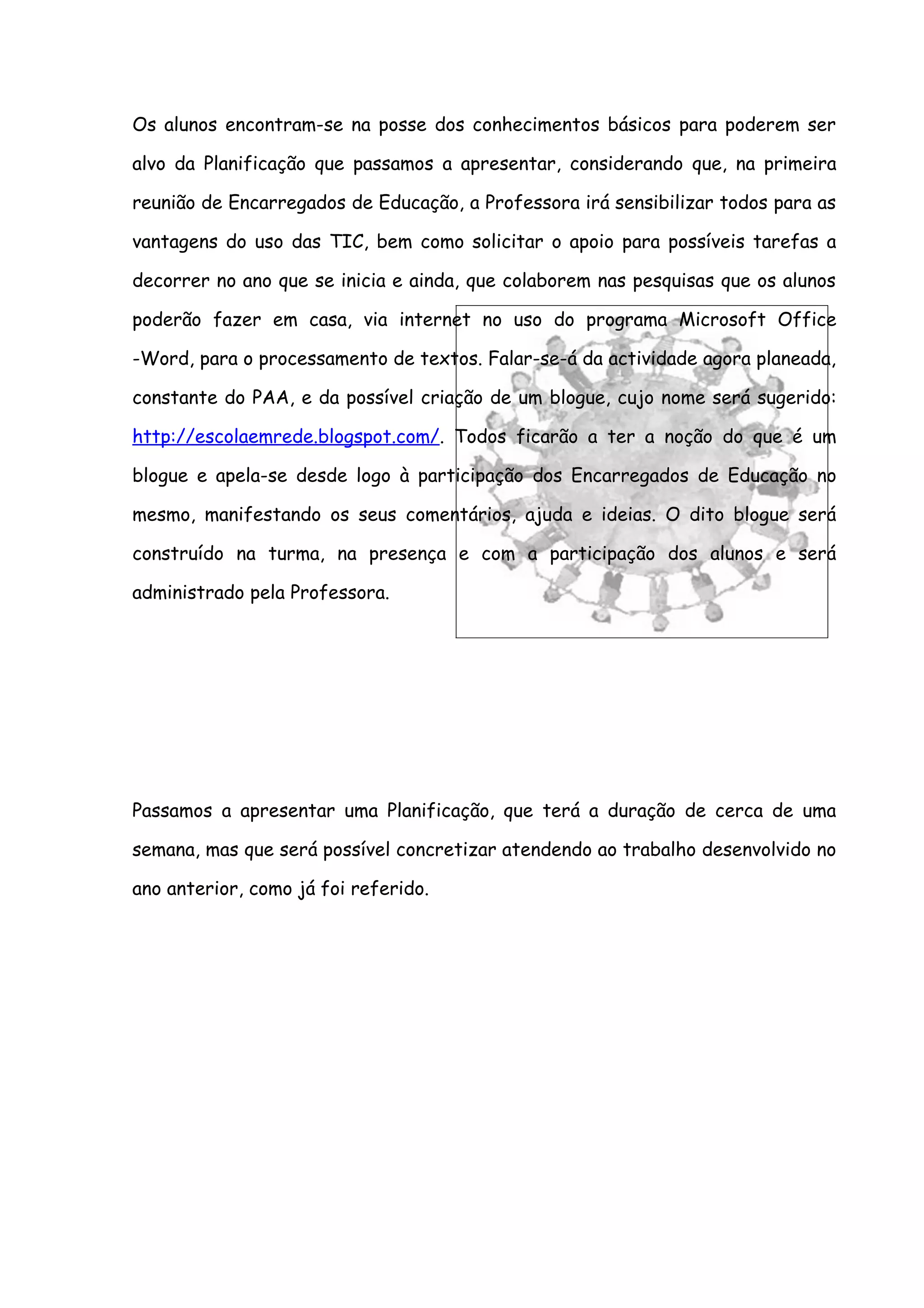 Os alunos encontram-se na posse dos conhecimentos básicos para poderem ser

alvo da Planificação que passamos a apresentar, considerando que, na primeira

reunião de Encarregados de Educação, a Professora irá sensibilizar todos para as

vantagens do uso das TIC, bem como solicitar o apoio para possíveis tarefas a

decorrer no ano que se inicia e ainda, que colaborem nas pesquisas que os alunos

poderão fazer em casa, via internet no uso do programa Microsoft Office

-Word, para o processamento de textos. Falar-se-á da actividade agora planeada,

constante do PAA, e da possível criação de um blogue, cujo nome será sugerido:

http://escolaemrede.blogspot.com/. Todos ficarão a ter a noção do que é um

blogue e apela-se desde logo à participação dos Encarregados de Educação no

mesmo, manifestando os seus comentários, ajuda e ideias. O dito blogue será

construído na turma, na presença e com a participação dos alunos e será

administrado pela Professora.




Passamos a apresentar uma Planificação, que terá a duração de cerca de uma

semana, mas que será possível concretizar atendendo ao trabalho desenvolvido no

ano anterior, como já foi referido.
 