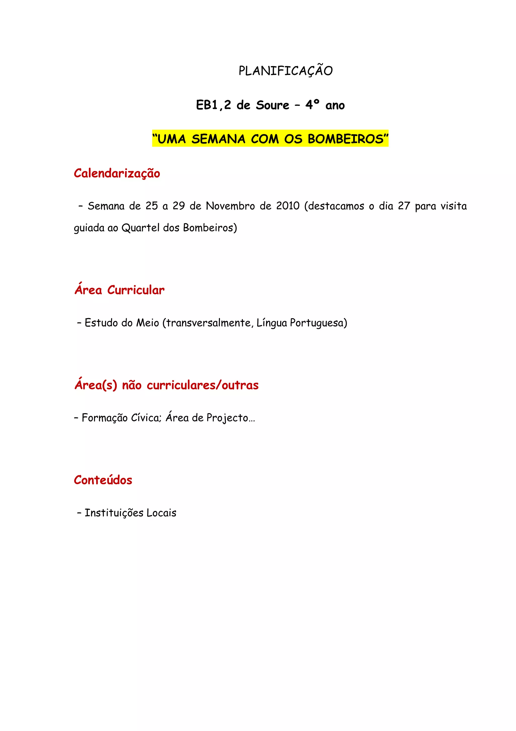 PLANIFICAÇÃO

                        EB1,2 de Soure – 4º ano

               “UMA SEMANA COM OS BOMBEIROS”

Calendarização

– Semana de 25 a 29 de Novembro de 2010 (destacamos o dia 27 para visita

guiada ao Quartel dos Bombeiros)




Área Curricular

– Estudo do Meio (transversalmente, Língua Portuguesa)




Área(s) não curriculares/outras

– Formação Cívica; Área de Projecto…




Conteúdos

– Instituições Locais
 