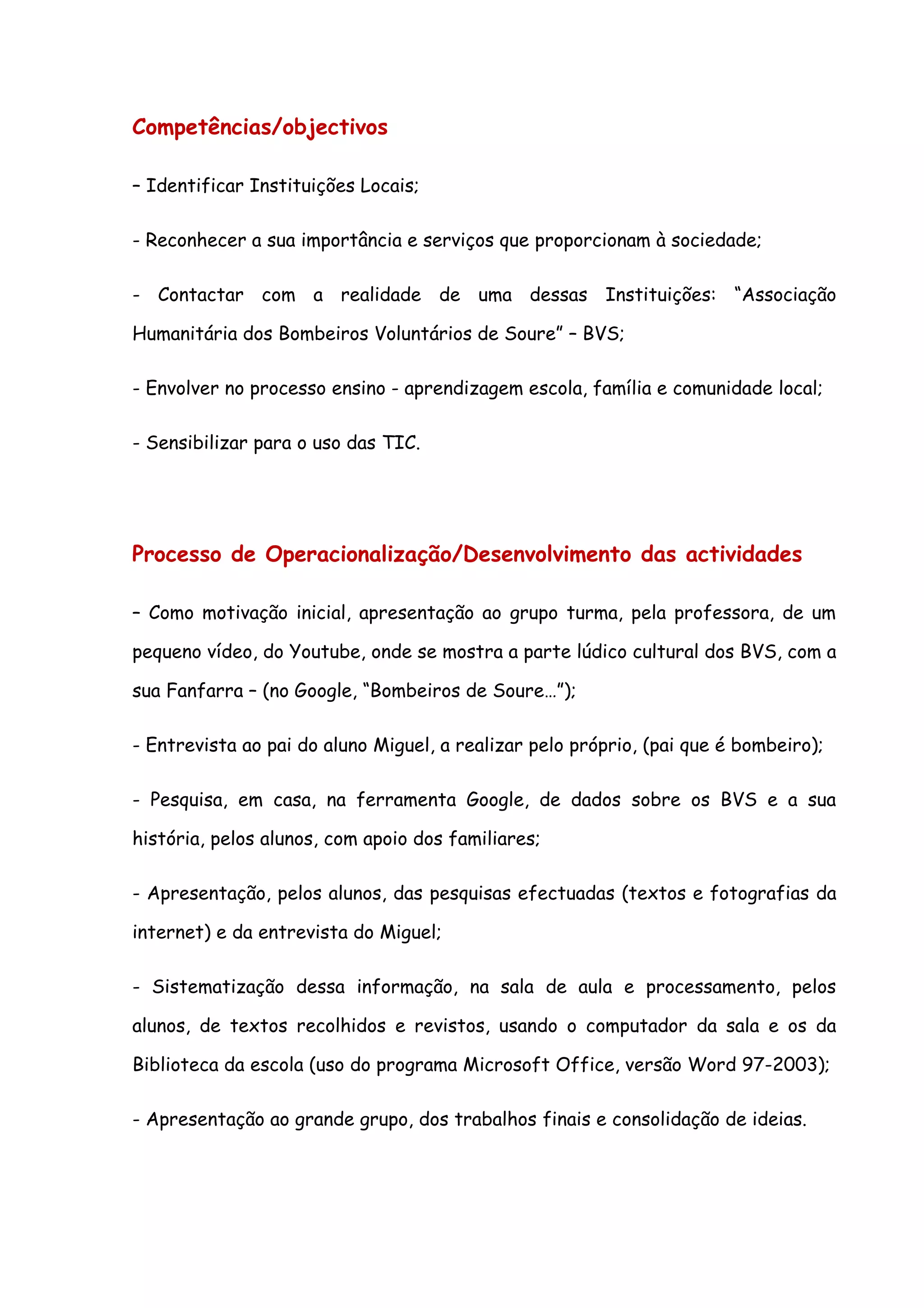 Competências/objectivos

– Identificar Instituições Locais;

- Reconhecer a sua importância e serviços que proporcionam à sociedade;

- Contactar com a realidade de uma dessas Instituições: “Associação

Humanitária dos Bombeiros Voluntários de Soure” – BVS;

- Envolver no processo ensino - aprendizagem escola, família e comunidade local;

- Sensibilizar para o uso das TIC.




Processo de Operacionalização/Desenvolvimento das actividades

– Como motivação inicial, apresentação ao grupo turma, pela professora, de um

pequeno vídeo, do Youtube, onde se mostra a parte lúdico cultural dos BVS, com a

sua Fanfarra – (no Google, “Bombeiros de Soure…”);

- Entrevista ao pai do aluno Miguel, a realizar pelo próprio, (pai que é bombeiro);

- Pesquisa, em casa, na ferramenta Google, de dados sobre os BVS e a sua

história, pelos alunos, com apoio dos familiares;

- Apresentação, pelos alunos, das pesquisas efectuadas (textos e fotografias da

internet) e da entrevista do Miguel;

- Sistematização dessa informação, na sala de aula e processamento, pelos

alunos, de textos recolhidos e revistos, usando o computador da sala e os da

Biblioteca da escola (uso do programa Microsoft Office, versão Word 97-2003);

- Apresentação ao grande grupo, dos trabalhos finais e consolidação de ideias.
 