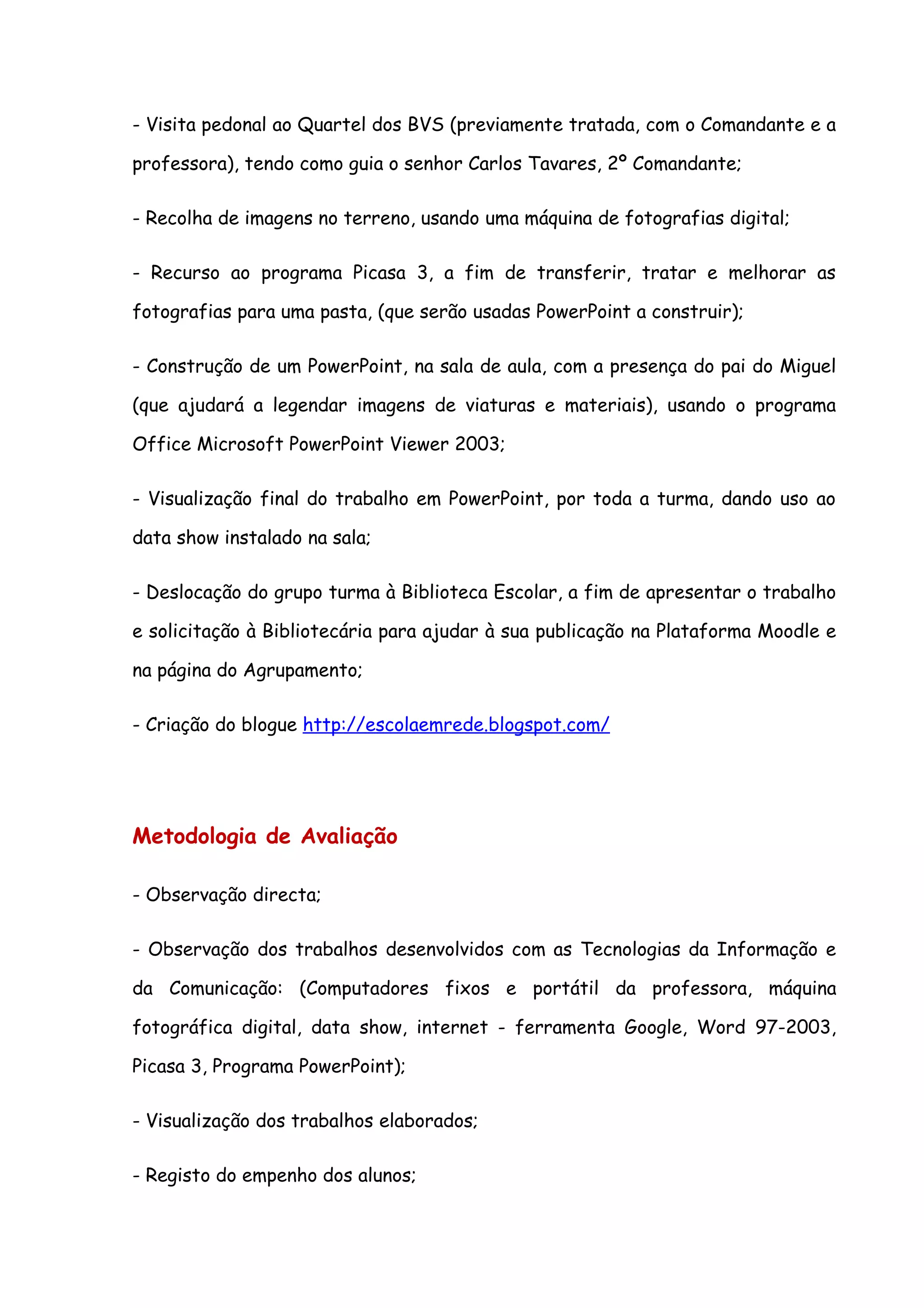- Visita pedonal ao Quartel dos BVS (previamente tratada, com o Comandante e a

professora), tendo como guia o senhor Carlos Tavares, 2º Comandante;

- Recolha de imagens no terreno, usando uma máquina de fotografias digital;

- Recurso ao programa Picasa 3, a fim de transferir, tratar e melhorar as

fotografias para uma pasta, (que serão usadas PowerPoint a construir);

- Construção de um PowerPoint, na sala de aula, com a presença do pai do Miguel

(que ajudará a legendar imagens de viaturas e materiais), usando o programa

Office Microsoft PowerPoint Viewer 2003;

- Visualização final do trabalho em PowerPoint, por toda a turma, dando uso ao

data show instalado na sala;

- Deslocação do grupo turma à Biblioteca Escolar, a fim de apresentar o trabalho

e solicitação à Bibliotecária para ajudar à sua publicação na Plataforma Moodle e

na página do Agrupamento;

- Criação do blogue http://escolaemrede.blogspot.com/




Metodologia de Avaliação

- Observação directa;

- Observação dos trabalhos desenvolvidos com as Tecnologias da Informação e

da Comunicação: (Computadores fixos e portátil da professora, máquina

fotográfica digital, data show, internet - ferramenta Google, Word 97-2003,

Picasa 3, Programa PowerPoint);

- Visualização dos trabalhos elaborados;

- Registo do empenho dos alunos;
 