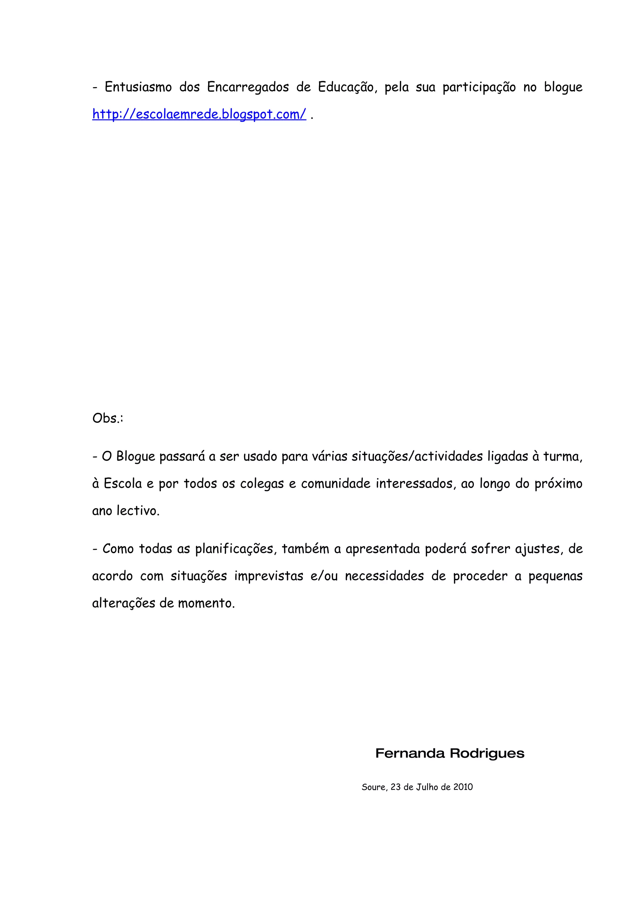 - Entusiasmo dos Encarregados de Educação, pela sua participação no blogue

http://escolaemrede.blogspot.com/ .




Obs.:

- O Blogue passará a ser usado para várias situações/actividades ligadas à turma,

à Escola e por todos os colegas e comunidade interessados, ao longo do próximo

ano lectivo.

- Como todas as planificações, também a apresentada poderá sofrer ajustes, de

acordo com situações imprevistas e/ou necessidades de proceder a pequenas

alterações de momento.




                                               Fernanda Rodrigues

                                            Soure, 23 de Julho de 2010
 