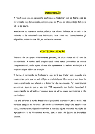 INTRODUÇÃO

A Planificação que se apresenta destina-se a trabalhar com as tecnologias da

Informação e da Comunicação, com um grupo de 4º ano de escolaridade da Escola

EB 1-2 de Soure.

Atendeu-se ao contexto socioeconómico dos alunos, hábitos de estudo e de

trabalho e às características individuais, bem como aos conhecimentos já

adquiridos, no âmbito das TIC, no ano lectivo anterior.




                              CONTEXTUALIZAÇÃO

Trata-se de um grupo relativamente pequeno, de doze alunos do 4º ano de

escolaridade. A turma está diagnosticada como tendo problemas de ordem

comportamental, onde alguns alunos não apresentam a melhor motivação e é

requente algum défice de atenção.

A turma é conhecida da Professora, que será sua titular pelo segundo ano

consecutivo, pelo que as estratégias e metodologias têm sempre em linha de

conta a motivação dos alunos e o despertar da sua atenção. Por experiências

anteriores, sabe-se que o uso das TIC representa um factor favorável à

concretização de objectivos traçados para as várias áreas curriculares e não

curriculares.

 No ano anterior a turma trabalhou no programa Microsoft Office Word, fez

variadas pesquisa na internet, utilizando a ferramenta Google (na escola e em

casa), construiu um pequeno PowerPoint e publicou alguns trabalhos na página do

Agrupamento e na Plataforma Moodle, com o apoio da Equipa da Biblioteca

Escolar.
 