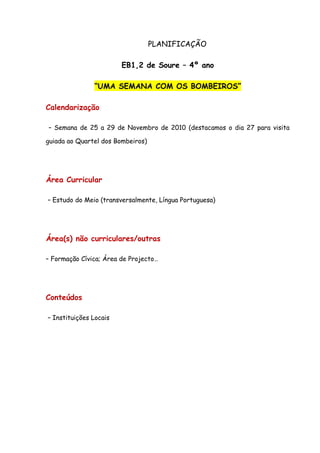 PLANIFICAÇÃO

                        EB1,2 de Soure – 4º ano

               “UMA SEMANA COM OS BOMBEIROS”

Calendarização

– Semana de 25 a 29 de Novembro de 2010 (destacamos o dia 27 para visita

guiada ao Quartel dos Bombeiros)




Área Curricular

– Estudo do Meio (transversalmente, Língua Portuguesa)




Área(s) não curriculares/outras

– Formação Cívica; Área de Projecto…




Conteúdos

– Instituições Locais
 