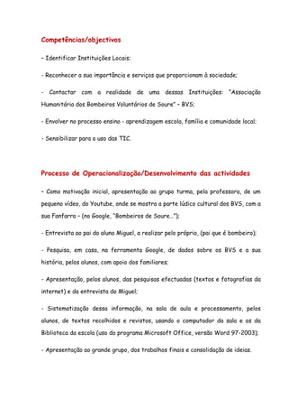 Competências/objectivos

– Identificar Instituições Locais;

- Reconhecer a sua importância e serviços que proporcionam à sociedade;

- Contactar com a realidade de uma dessas Instituições: “Associação

Humanitária dos Bombeiros Voluntários de Soure” – BVS;

- Envolver no processo ensino - aprendizagem escola, família e comunidade local;

- Sensibilizar para o uso das TIC.




Processo de Operacionalização/Desenvolvimento das actividades

– Como motivação inicial, apresentação ao grupo turma, pela professora, de um

pequeno vídeo, do Youtube, onde se mostra a parte lúdico cultural dos BVS, com a

sua Fanfarra – (no Google, “Bombeiros de Soure…”);

- Entrevista ao pai do aluno Miguel, a realizar pelo próprio, (pai que é bombeiro);

- Pesquisa, em casa, na ferramenta Google, de dados sobre os BVS e a sua

história, pelos alunos, com apoio dos familiares;

- Apresentação, pelos alunos, das pesquisas efectuadas (textos e fotografias da

internet) e da entrevista do Miguel;

- Sistematização dessa informação, na sala de aula e processamento, pelos

alunos, de textos recolhidos e revistos, usando o computador da sala e os da

Biblioteca da escola (uso do programa Microsoft Office, versão Word 97-2003);

- Apresentação ao grande grupo, dos trabalhos finais e consolidação de ideias.
 