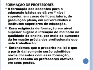 FORMAÇÃO DE PROFESSORES
A formação dos docentes para a
 educação básica se dá em ‘’ nível
 superior, em curso de licenciatura, de
 graduação plena, em universidades e
 institutos superiores de educação.
 Essa exigência de formação em nível
 superior sugere a intenção de melhoria na
 qualidade do ensino, por meio do aumento
 da formação prévia dos profissionais que
 nele trabalharão.
 Entendemos que o prescrito na lei é que
 a partir daí somente serão admitidos
 novos docentes com essa formação,
 permanecendo os professores efetivos
 em seus postos.
 