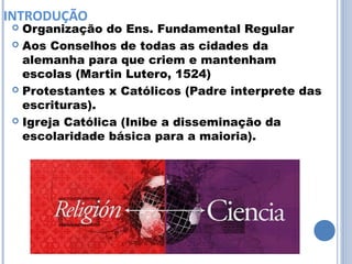 INTRODUÇÃO
 Organização do Ens. Fundamental Regular
 Aos Conselhos de todas as cidades da
  alemanha para que criem e mantenham
  escolas (Martin Lutero, 1524)
 Protestantes x Católicos (Padre interprete das
  escrituras).
 Igreja Católica (Inibe a disseminação da
  escolaridade básica para a maioria).
 