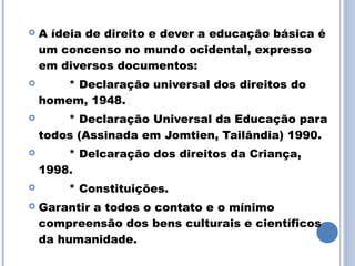    A ídeia de direito e dever a educação básica é
    um concenso no mundo ocidental, expresso
    em diversos documentos:
       * Declaração universal dos direitos do
    homem, 1948.
       * Declaração Universal da Educação para
    todos (Assinada em Jomtien, Tailândia) 1990.
       * Delcaração dos direitos da Criança,
    1998.
       * Constituições.
   Garantir a todos o contato e o mínimo
    compreensão dos bens culturais e científicos
    da humanidade.
 