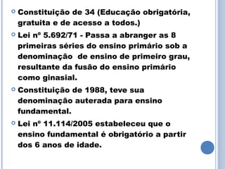    Constituição de 34 (Educação obrigatória,
    gratuita e de acesso a todos.)
   Lei nº 5.692/71 - Passa a abranger as 8
    primeiras séries do ensino primário sob a
    denominação de ensino de primeiro grau,
    resultante da fusão do ensino primário
    como ginasial.
   Constituição de 1988, teve sua
    denominação auterada para ensino
    fundamental.
   Lei nº 11.114/2005 estabeleceu que o
    ensino fundamental é obrigatório a partir
    dos 6 anos de idade.
 