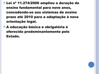    Lei nº 11.274/2006 ampliou a duração do
    ensino fundamental para nove anos,
    concedendo-se aos sistemas de ensino
    prazo até 2010 para a adaptação à nova
    orientação legal.
   A educação básica e obrigatória é
    oferecida predominantemente pelo
    Estado.
 