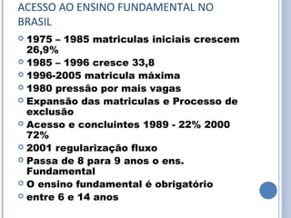 ACESSO AO ENSINO FUNDAMENTAL NO
BRASIL
 1975 – 1985 matriculas iniciais crescem
  26,9%
 1985 – 1996 cresce 33,8
 1996-2005 matricula máxima
 1980 pressão por mais vagas
 Expansão das matriculas e Processo de
  exclusão
 Acesso e concluintes 1989 - 22% 2000
  72%
 2001 regularização fluxo
 Passa de 8 para 9 anos o ens.
  Fundamental
 O ensino fundamental é obrigatório
 entre 6 e 14 anos
 