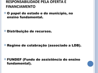 RESPONSABILIDADE PELA OFERTA E 
FINANCIAMENTO
   O papel do estado e do município, no
    ensino fundamental.



   Distribuição de recursos.



   Regime de colabração (associado a LDB).



   FUNDEF (Fundo de assistência do ensino
    fundamental).
 