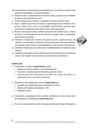 do conhecimento, em função das peculiaridades que caracterizam o aluno surdo
    (educação monolíngüe e educação bilíngüe).
6.	 Dissertar sobre a singularidade dos alunos surdos, expressa nas atividades
    de leitura e de produção de textos.
7.	 Avaliar criticamente a leitura e a produção de textos do aluno surdo.
8.	 Fazer a análise do processo de ensino e aprendizagem para identificar seus
    pontos críticos, bem como as necessidades educacionais especiais mais
    comumente manifestadas pelo aluno surdo e pelo hipoacúsico.
9.	 Perante casos apresentados, elaborar propostas de trabalho para o ensino
    da leitura e da produção de textos, incluindo exemplos sobre as adaptações
    curriculares necessárias.
10.	 Planejar e implementar ajustes de pequeno porte: organizacionais, de
     objetivos, de conteúdos, de métodos e de procedimentos, de temporalidade e
     de avaliação, observando as especificidades de cada área do conhecimento.
11.	 Identificar implicações da surdez para o estabelecimento de relações sociais
     estáveis.
12.	 Identificar estratégias de ação voltadas para o desenvolvimento de interações
     sociais e de relações sociais estáveis no contexto da sala inclusiva.



CONTEÚDO
1.	   Conhecendo a surdez: (expectativas 1 e 2)
	     •	 Órgãos do sistema auditivo e seu funcionamento.
	     •	 Conceitos e classificação dos diferentes graus de surdez.
	     •	 Caracterização dos educandos de acordo com o grau da perda e as
         implicações para o seu desenvolvimento.

2.	   Dispositivos de amplificação sonora: (expectativa 3)
	     •	 Aparelho de amplificação sonora individual (A.A.S.I.)
	     •	 Sistema de freqüência modulada - F.M.
	     •	 Implante coclear

3.	 Concepções e paradigmas sobre a surdez: tendências e controvérsias entre
    monolingüismo e bilingüismo (expectativa 4)

4.	 Processos e propostas de ensino: educação monolíngüe (Língua Portuguesa)




	
      DESENVOLVENDO COMPETÊNCIAS PARA O ATENDIMENTO ÀS NECESSIDADES EDUCACIONAIS ESPECIAIS DE ALUNOS SURDOS
 
