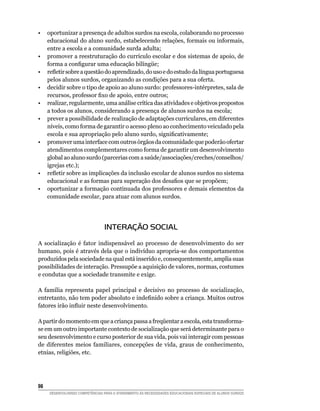 •	 oportunizar a presença de adultos surdos na escola, colaborando no processo
   educacional do aluno surdo, estabelecendo relações, formais ou informais,
   entre a escola e a comunidade surda adulta;
•	 promover a reestruturação do currículo escolar e dos sistemas de apoio, de
   forma a configurar uma educação bilíngüe;
•	 refletir sobre a questão do aprendizado, do uso e do estudo da língua portuguesa
   pelos alunos surdos, organizando as condições para a sua oferta.
•	 decidir sobre o tipo de apoio ao aluno surdo: professores-intérpretes, sala de
   recursos, professor fixo de apoio, entre outros;
•	 realizar, regularmente, uma análise crítica das atividades e objetivos propostos
   a todos os alunos, considerando a presença de alunos surdos na escola;
•	 prever a possibilidade de realização de adaptações curriculares, em diferentes
   níveis, como forma de garantir o acesso pleno ao conhecimento veiculado pela
   escola e sua apropriação pelo aluno surdo, significativamente;
•	 promover uma interface com outros órgãos da comunidade que poderão ofertar
   atendimentos complementares como forma de garantir um desenvolvimento
   global ao aluno surdo (parcerias com a saúde/associações/creches/conselhos/
   igrejas etc.);
•	 refletir sobre as implicações da inclusão escolar de alunos surdos no sistema
   educacional e as formas para superação dos desafios que se propõem;
•	 oportunizar a formação continuada dos professores e demais elementos da
   comunidade escolar, para atuar com alunos surdos.




                                  INTERAÇÃO SOCIAL
A socialização é fator indispensável ao processo de desenvolvimento do ser
humano, pois é através dela que o indivíduo apropria-se dos comportamentos
produzidos pela sociedade na qual está inserido e, consequentemente, amplia suas
possibilidades de interação. Pressupõe a aquisição de valores, normas, costumes
e condutas que a sociedade transmite e exige.

A família representa papel principal e decisivo no processo de socialização,
entretanto, não tem poder absoluto e indefinido sobre a criança. Muitos outros
fatores irão influir neste desenvolvimento.

A partir do momento em que a criança passa a freqüentar a escola, esta transforma-
se em um outro importante contexto de socialização que será determinante para o
seu desenvolvimento e curso posterior de sua vida, pois vai interagir com pessoas
de diferentes meios familiares, concepções de vida, graus de conhecimento,
etnias, religiões, etc.




98	
      DESENVOLVENDO COMPETÊNCIAS PARA O ATENDIMENTO ÀS NECESSIDADES EDUCACIONAIS ESPECIAIS DE ALUNOS SURDOS
 