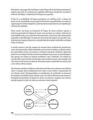 Entretanto, a passagem de uma língua a outra (língua de sinais/língua portuguesa),
implica uma série de variáveis que englobam diferenças estruturais, nos planos
cultural, ideológico e lingüístico das línguas em questão.

O fato de a modalidade da língua portuguesa ser auditiva-oral e a língua de
sinais ser de modalidade visual-espacial determina especificidades no modo de
organização do sistema lingüístico, determinando modos diversos de significação
e leitura da realidade.

Deste modo, não basta ao intérprete de língua de sinais conhecer apenas a
estrutura gramatical da língua de sinais, mas penetrar nos valores culturais da
comunidade surda, seus costumes e idiossincrasias, a fim de que não esteja apenas
garantida a ‘decodificação’ de aspectos estruturais das línguas em questão, mas,
sobretudo seu aspecto discursivo, a constituição de sentidos instituída na relação
entre os falantes.

A escola comum é um dos espaços de atuação desse profissional, geralmente,
como elo na interação verbal constituída entre os alunos surdos e os demais atores
da comunidade escolar. No entanto o intérprete não pode substituir a figura do
professor em relação à função central na mediação do processo de aprendizagem,
não apenas em relação ao aspecto acadêmico, mas, sobretudo, em relação ao
vínculo afetivo preconizada na interação entre professor/aluno. Sua atuação será
a de mais um elemento na cadeia de interação verbal, constituída em sala de aula
e nas outras esferas sociais.

Há inúmeros estudos científicos sendo desenvolvidos, que realizam uma reflexão
sobre a atuação desse profissional com vistas a uma melhor compreensão de
sua função social. Salvaguardadas as semelhanças já verificadas no processo
de tradução simultânea entre línguas orais, há outras diferenças que tornam a
tradução/interpretação da língua de sinais um processo singular, que merece
atenção especial, tendo em vista sua natureza visual-espacial.

	




102	
       DESENVOLVENDO COMPETÊNCIAS PARA O ATENDIMENTO ÀS NECESSIDADES EDUCACIONAIS ESPECIAIS DE ALUNOS SURDOS
 