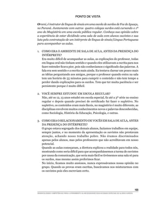 PONTO DE VISTA

Orceni, é instrutor de língua de sinais em uma escola de surdos de Foz do Iguaçu,
no Paraná. Juntamente com outros quatro colegas surdos está cursando o 1ª
ano do Magistério em uma escola pública regular. Conheça sua opinião sobre
a experiência de estar dividindo uma sala de aula com alunos ouvintes e sua
luta pela contratação de um intérprete de língua de sinais/Língua Portuguesa
para acompanhar as aulas.

1.	 COMO ERA O AMBIENTE DE SALA DE AULA, ANTES DA PRESENÇA DO
    INTÉRPRETE?
    Era muito difícil de acompanhar as aulas, as explicações do professor, todas
    em língua oral não tinham sentido e quando eles utilizavam a escrita para nos
    fazer entender ficava pior, pois não conhecíamos o significado das palavras. A
    fala era sem sentido e a escrita mais ainda. Eu tentava clarear um pouco mais
    as idéias perguntando aos amigos, porque o professor quando entra na sala
    tem um horário de 55 minutos para cumprir o conteúdo e não tem tempo a
    perder dando explicações para os surdos. Tem que ter muita paciência e ser
    persistente porque é muito difícil.

2.	 VOCÊ SEMPRE ESTUDOU EM ESCOLA REGULAR?
    Não, até os 12, 13 anos estudei em escola especial, fiz até a 3ª série no ensino
    regular e depois quando precisei de certificado fui fazer o supletivo. No
    supletivo, os conteúdos eram mais fáceis, no magistério é muito diferente, as
    disciplinas envolvem muitos conhecimentos novos e palavras desconhecidas,
    como Sociologia, História da Educação, Psicologia, e outras.

3.	 COMO ERA O RELACIONAMENTO DE VOCÊS EM SALA DE AULA, ANTES
    DA PRESENÇA DO INTÉRPRETE?
    O grupo estava segregado dos demais alunos, fazíamos trabalhos em equipe,
    sempre juntos, e no momento da apresentação os ouvintes não prestavam
    atenção, achando nosso trabalho pobre. Não éramos discriminados
    apenas pelos alunos, mas pelos professores que não acreditavam em nosso
    potencial.
    Quando as aulas começaram, a diretora explicou a realidade para todos nós,
    mostrando como seria difícil para que acompanhássemos a turma de ouvintes
    por causa da comunicação, que seria mais fácil se tivéssemos uma sala só para
    os surdos, mas mesmo assim preferimos ficar.
    No início, ficamos muito ansiosos, nunca expressávamos nossa opinião no
    grupo. Quando as provas eram escritas, buscávamos nos misturarmos com
    os ouvintes pois eles escreviam certo.




			                                                                                                     103
DESENVOLVENDO COMPETÊNCIAS PARA O ATENDIMENTO ÀS NECESSIDADES EDUCACIONAIS ESPECIAIS DE ALUNOS SURDOS
 